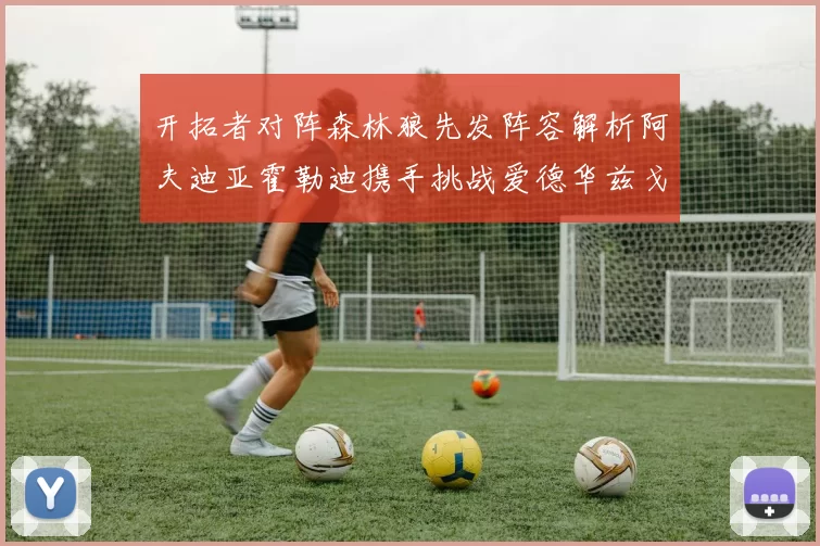 开拓者对阵森林狼先发阵容解析阿夫迪亚霍勒迪携手挑战爱德华兹戈贝尔
