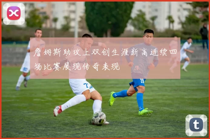 詹姆斯助攻上双创生涯新高连续四场比赛展现传奇表现