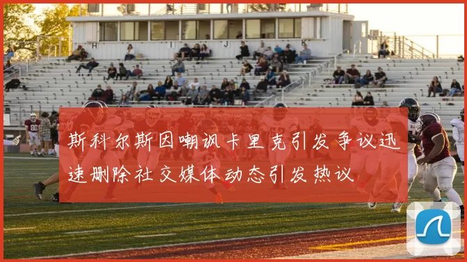 斯科尔斯因嘲讽卡里克引发争议迅速删除社交媒体动态引发热议