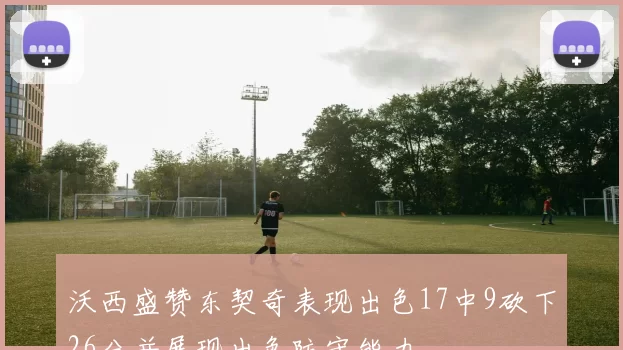 沃西盛赞东契奇表现出色17中9砍下26分并展现出色防守能力