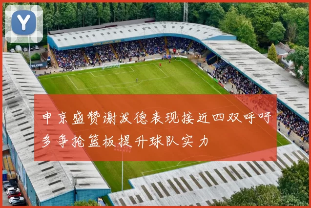 申京盛赞谢泼德表现接近四双呼吁多争抢篮板提升球队实力
