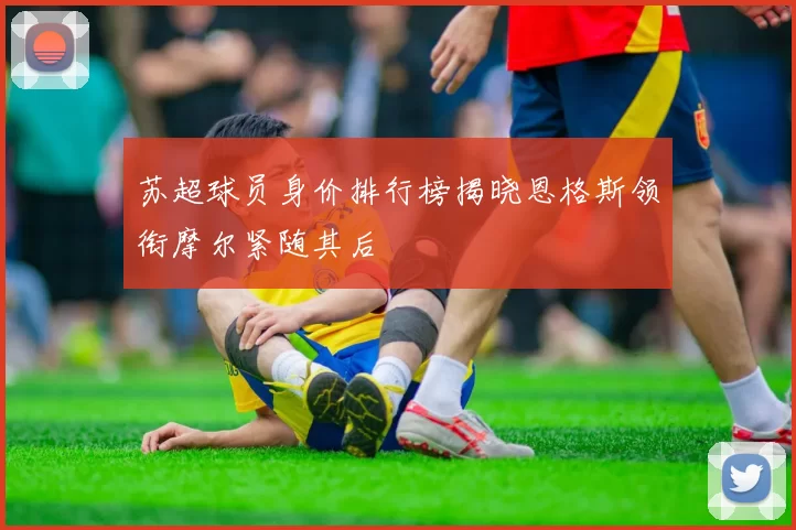 苏超球员身价排行榜揭晓恩格斯领衔摩尔紧随其后