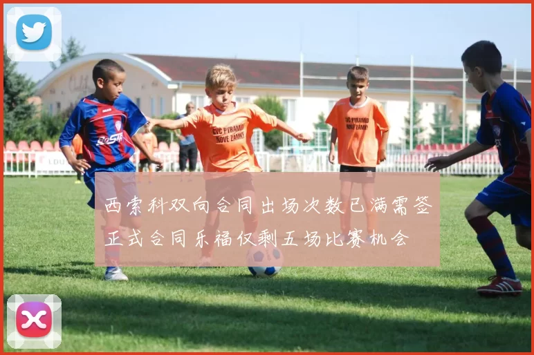 西索科双向合同出场次数已满需签正式合同乐福仅剩五场比赛机会