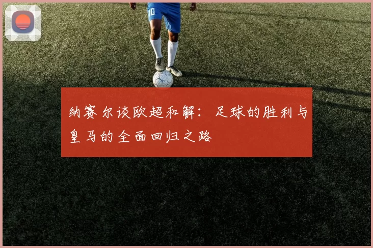 纳赛尔谈欧超和解：足球的胜利与皇马的全面回归之路