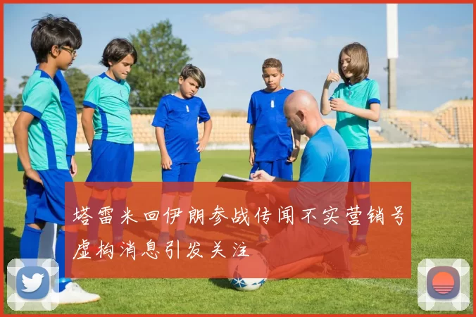 塔雷米回伊朗参战传闻不实营销号虚构消息引发关注