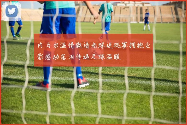内马尔温情邀请老球迷观赛拥抱合影感动落泪传递足球温暖