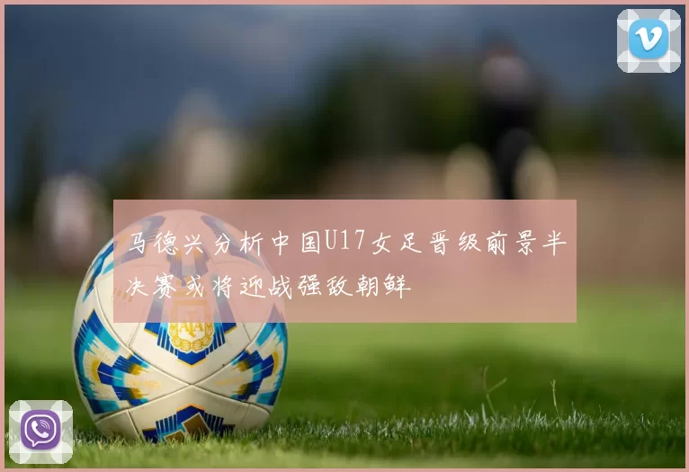 马德兴分析中国U17女足晋级前景半决赛或将迎战强敌朝鲜
