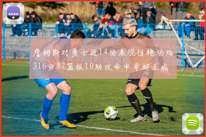 詹姆斯对勇士近14场表现惊艳场均316分87篮板10助攻命中率超五成