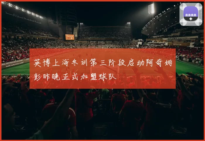 英博上海冬训第三阶段启动阿奇姆彭昨晚正式加盟球队