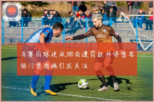 马赛因球迷放烟花遭罚款并停售客场门票措施引发关注