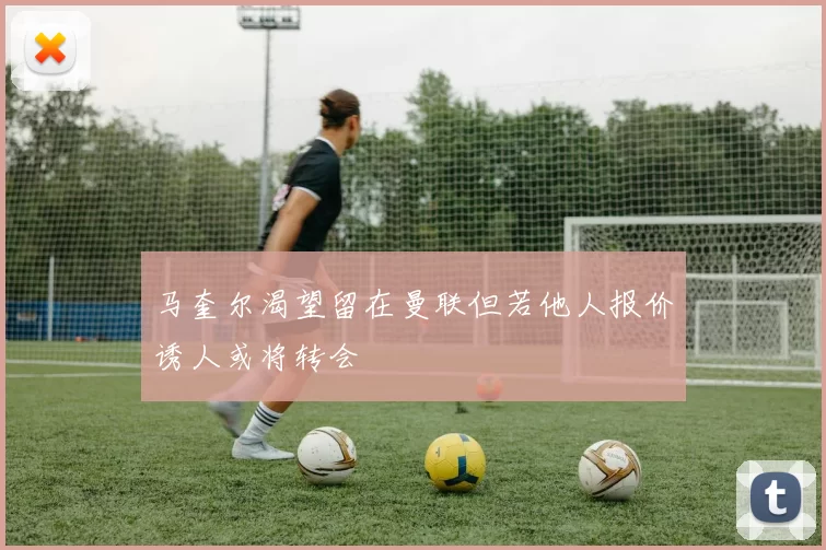 马奎尔渴望留在曼联但若他人报价诱人或将转会
