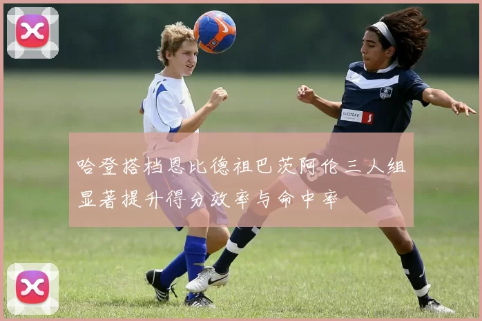 哈登搭档恩比德祖巴茨阿伦三人组显著提升得分效率与命中率