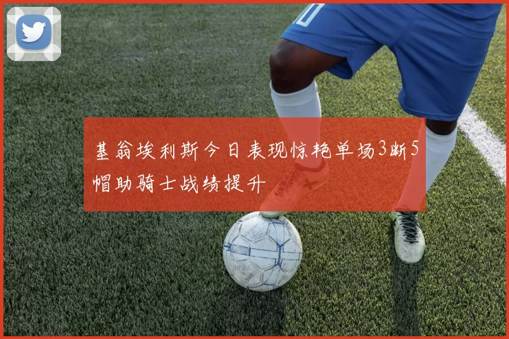基翁埃利斯今日表现惊艳单场3断5帽助骑士战绩提升