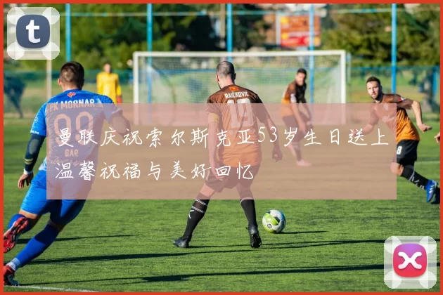 曼联庆祝索尔斯克亚53岁生日送上温馨祝福与美好回忆