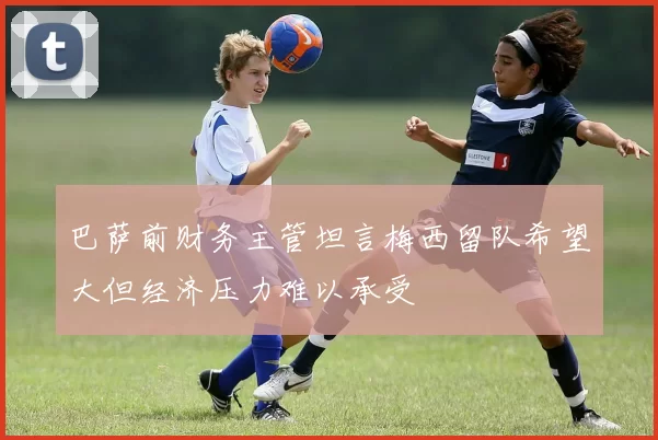 巴萨前财务主管坦言梅西留队希望大但经济压力难以承受