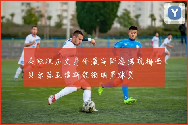 美职联历史身价最高阵容揭晓梅西贝尔苏亚雷斯领衔明星球员