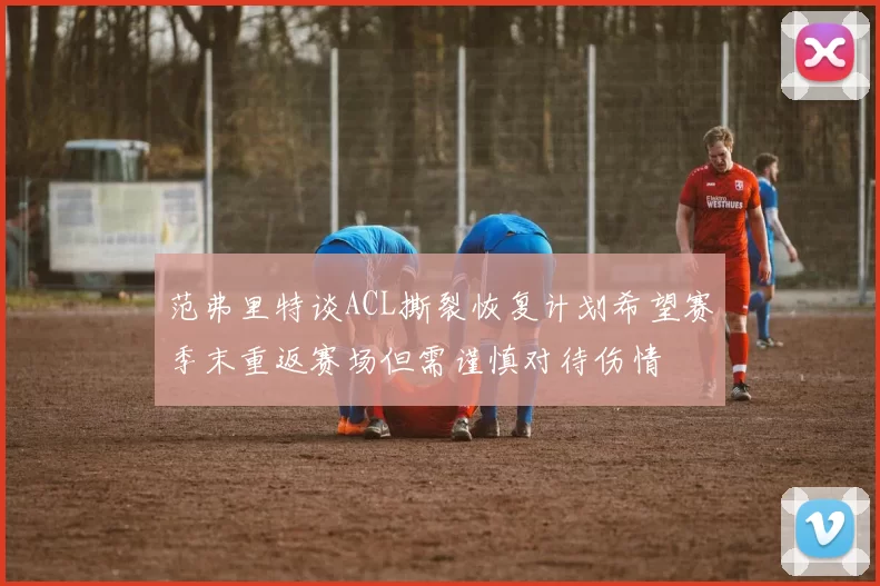 范弗里特谈ACL撕裂恢复计划希望赛季末重返赛场但需谨慎对待伤情