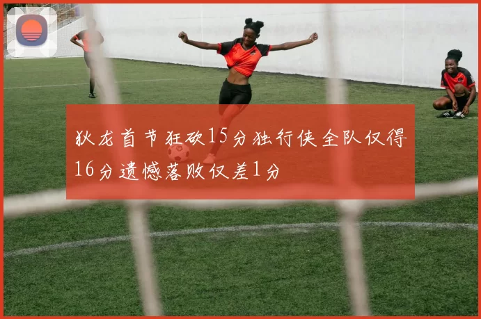 狄龙首节狂砍15分独行侠全队仅得16分遗憾落败仅差1分